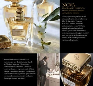 3
No coração deste perfume loral
amadeirado encontra-se a luxuosa
Flor de Laranjeira Essenza.
Esta nota sublime foi criada
exclusivamente para a Orilame
usando a lor de laranjeira da
melhor qualidade e misturando-a
com outros elementos, para compor
uma interpretação única desta lor
icónica. Esta é a criação de uma
verdadeira fragrância.
NOVA
FRAGRÂNCIA EXCLUSIVA
O único perfume no portfólio
de fragrâncias Orilame
O Parfum Essenza Giordani Gold
representa a arte da perfumaria. Desde
o fabuloso frasco de vidro maciço
reminiscente do cristal até à folha de
ouro verdadeiro e logo embutido GG na
tampa, cada detalhe aumenta a experiência
sensorial luxuosa do parfum, apresentando
os marcadores exclusivos do verdadeiro
luxo e perfumaria premium.
 