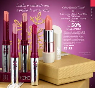 31
 Bálsamo de Lábios BB The ONE
O Bálsamo de Lábios BB The One faz tudo-
-ilumina, suaviza e protege os lábios.
Hidratação de longa-duração, até 24H*
.
Com óleo de gérmen de trigo e aloé vera
para hidratação e proteção completa dos
lábios. Reduz o aspeto áspero dos lábios
gretados e das rugas de expressão
associadas à secura. 4 g.
30717 €12,00
€5,95
Encha o ambiente com
o brilho do seu sorriso!
Experimente o Batom Power Shine
The ONE e/ou o
Bálsamo de Lábios BBThe ONE
Cada com
+de 50%
DESCONTO!
30431PinkHypnotic
30432RosewoodGloss Oferta Especial Natal!
30440GlazedCurrant
30430LustrousNude
EMDESTAQUE

*
Clinicamente testado com
um Corneómetro
 
