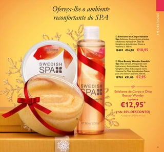 35
Ofereça-lhe o ambiente
reconfortante do SPA
ባ Óleo Beauty Wonder Swedish
Spa Óleo versátil, enriquecido com
Hydracare+, Antioxidantes, Óleo de
Gengibre, Óleo de Coco para nutrir,
Vitamina E e Óleo de Amêndoas Doces
para uma textura suprema. 150 ml.
18765 €11,00 €7,95
ቢ Esfoliante de Corpo Swedish
Spa Esfoliante Corporal com grânulos
esfoliantes, Hydracare+, Óleo de
Gengibre e de Amêndoas Doces e
Vitamina E. 150 ml.
18483 €16,00 €10,95
Esfoliante de Corpo e Óleo
Beauty Wonder
apenas
€12,95*
(+de 50% DESCONTO)
*Código de Conjunto: 477225
EMDESTAQUE
ቢ
ባ
 