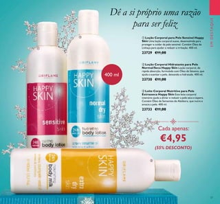 37
ቢ Loção Corporal para Pele Sensível Happy
Skin Uma loção corporal suave, desenvolvida para
proteger e cuidar da pele sensível. Contém Óleo de
Linhaça para ajudar a reduzir a irritação. 400 ml.
23729 €11,00
ባ Loção Corporal Hidratante para Pele
Normal/Seca Happy Skin Loção corporal, de
rápida absorção, formulada com Óleo de Sésamo, que
ajuda a suavizar a pele, deixando-a hidratada. 400 ml.
23730 €11,00
ቤ Leite Corporal Nutritivo para Pele
Extrasseca Happy Skin Este leite corporal
intensivo ajuda a aliviar e reduzir a pele seca e áspera.
Contém Óleo de Sementes de Abóbora, que nutre e
amacia a pele. 400 ml.
23733 €11,00
Dê a si próprio uma razão
para ser feliz
Cada apenas:
€4,95
(55% DESCONTO)
400 ml
EMDESTAQUE
ቢ
ባ
ቤ
 