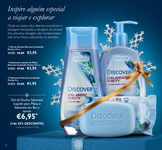 38
Gel de Duche, Sabonete
Líquido para Mãos, e
Sabonete em Barra
apenas
€6,95*
(+de 55% DESCONTO)
*Código de Conjunto: 477226
ቢ Gel de Duche Discover Icelandic
Purity 250 ml.
31252 €6,00 €3,95
ባ Sabonete Líquido de Mãos
Discover Icelandic Purity 300 ml.
31254 €7,00 €3,95
ቤ Sabonete Discover Icelandic
Purity 90 g.
31253 €3,00 €1,95
Onde os vastos céus abertos encontram a
paisagem escarpada e selvagem, os aromas
dos arbustos selvagens são transportados
pels brisa fresca, acalmando os sentidos.
Inspire alguém especial
a viajar e explorar
ቢ ባ
ቤ
 