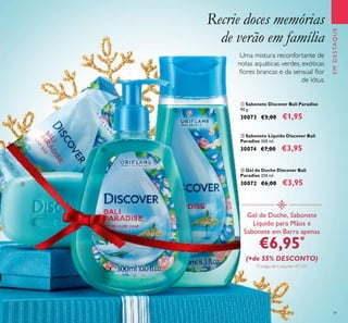 39
 Gel de Duche Discover Bali
Paradise 250 ml.
30072 €6,00 €3,95
 Sabonete Discover Bali Paradise
90 g.
30073 €3,00 €1,95
 Sabonete Líquido Discover Bali
Paradise 300 ml.
30074 €7,00 €3,95
Recrie doces memórias
de verão em família
Gel de Duche, Sabonete
Líquido para Mãos e
Sabonete em Barra apenas
€6,95*
(+de 55% DESCONTO)
*Código de Conjunto: 477227
Uma mistura reconfortante de
notas aquáticas verdes, exóticas
lores brancas e da sensual lor
de lótus.
EMDESTAQUE



 