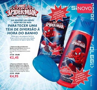 ©MARVEL
40
ቢ Sabonete Marvel Ultimate
Spider-man Oriﬂame Sabonete em
forma Spider-Man com aroma de
morango. Dermatologicamente testado.
75 g.
31138 €4,00
€2,45
ባ Espuma de Banho + Gel de
Duche e Cabelo 3 em 1 Marvel
Ultimate Spider-man Oriﬂame
Espuma de banho, lavagem de cabelo e
corpo frutada. Dermatologicamente
testado. Fórmula sem lágrimas. 250 ml.
31139 €9,00
€4,95
NOVO
Deixe que o seu pequeno herói se
limpe e divirta com esta nova coleção
de produtos de higiene Spider-Man.
PARATECER UMA
TEIA DE DIVERSÃO À
HORA DO BANHO
Sabonete
SPIDER-MAN
com fragrância
de morango
ESPUMA
DE BANHO
gel de duche e
cabelo 3 em 1
ቢ
ባ
HÁ SEMPRE UM HERÓI
DENTRO DE NÓS
 