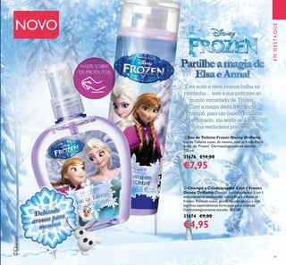 EMDESTAQUE
©Disney
41
RASPE SOBRE
OS PRODUTOS
NOVO
PartilheamagiadePartilheamagiadePartilheamagiadePartilheamagiade
ElsaeAnna!
Esta noite a neve branca brilha na
montanha ... leve a sua princesa ao
mundo encantado de ‘Frozen’.
Com a magia desta fragrância
e champô, para um cabelo brilhante
e perfumado, ela sentir-se-á como
uma verdadeira princesa!
ቢ Eau de Toilette Frozen Disney Oriﬂame
Eau de Toilette suave, de menina, com as irmãs Elsa e
Anna, de ‘Frozen’. Dermatologicamente testado.
100 ml.
31676 €14,00
€7,95
ባ Champô e Condicionador 2 em 1 Frozen
Disney Oriﬂame Champô e condicionador 2 em 1
delicadamente perfumado, com a Elsa e a Anna de
Frozen. Fórmula suave, gentil, hipoalergénica e sem
lágrimas especialmente formulada para crianças.
Dermatologicamente testado. 200 ml.
31674 €9,00
€4,95
ቢ
ባ
aroma para
aroma paraDelicado
Delicado
aroma para
aroma para
aroma para
 
