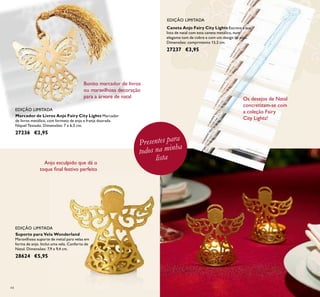 44
Suporte para Vela Wonderland
Maravilhoso suporte de metal para velas em
forma de anjo. Inclui uma vela. Conforto de
Natal. Dimensões: 7,9 x 9,4 cm.
28624 €5,95
Marcador de Livros Anjo Fairy City Lights Marcador
de livros metálico, com formato de anjo e franja dourada.
Níquel Testado. Dimensões: 7 x 6,5 cm.
27236 €2,95
Caneta Anjo Fairy City Lights Escreva a sua
lista de natal com esta caneta metálica, num
elegante tom de cobre e com um design de anjo.
Dimensões: comprimento 13,2 cm.
27237 €3,95
EDIÇÃO LIMITADA
EDIÇÃO LIMITADA
EDIÇÃO LIMITADA
Bonito marcador de livros
ou maravilhosa decoração
para a árvore de natal
Presentes para
todos na minha
lista
Anjo esculpido que dá o
toque ﬁnal festivo perfeito
Os desejos de Natal
concretizam-se com
a coleção Fairy
City Lights!
 