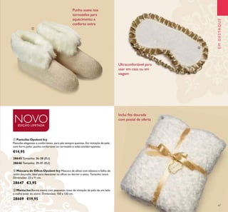 ቢ
ባ
ቤ
47
ቤ Manta Isa Bonita manta com pequenas rosas de imitação de pelo de um lado
e malha polar do outro. Dimensões: 150 x 130 cm.
28609 €19,95
ባ Máscara de Olhos Opulent Icy Máscara de olhos com elástico e folho de
cetim dourado, ideal para descansar os olhos ou dormir a sesta. Tamanho único.
Dimensões: 23 x 11 cm.
28647 €3,95
Inclui ﬁta dourada
com postal de oferta
Punho suave nos
tornozelos para
aquecimento e
conforto extra
Ultraconfortável para
usar em casa ou em
viagem
NOVOEDIÇÃO LIMITADA
EMDESTAQUE
ቢ Pantufas Opulent Icy
Pantufas elegantes e confortáveis, para pés sempre quentes. Em imitação de pele,
com forro polar, punho confortável no tornozelo e solas antiderrapantes.
€14,95
28646 Tamanho: 39-41 (EU)
28645 Tamanho: 36-38 (EU)
 