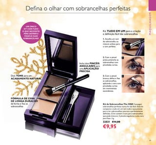 1
2
3
49
Kit de Sobrancelhas The ONE Conseguir
sobrancelhas perfeitas nunca foi tão fácil. Este kit
compacto e tudo em um tem tudo o que precisa
para criar sobrancelhas naturais e perfeitamente
deﬁnidas. O kit contém 2 tons para sobrancelhas
que pode misturar, 2 pincéis angulares e uma cera
para ﬁxar. 3 g.
32031 €14,00
€9,95
MAQUILHAGEM
Kit TUDO EM UM para a criação
e deﬁnição fácil das sobrancelhas
1. Escolha um tom
de sobrancelha ou
misture ambos para
o tom perfeito.
2. Com o pincel
preto, preencha as
sobrancelhas com
pinceladas curtas.
3. Com o pincel
branco, deﬁna e ﬁxe
as sobrancelhas,
aplicando a cera com
pinceladas curtas
em movimentos
ascendentes.
Dois TONS para um
ACABAMENTO NATURAL
FÓRMULA DE CERA
DE LONGA DURAÇÃO
dá forma e ﬁxa as
sobrancelhas
Inclui dois PINCÉIS
ANGULARES para
umaAPLICAÇÃO
PRECISA
UM ÚNICO
KIT COMTUDO
O QUE NECESSITA
PARA DEFINIR E
FIXAR AS SUAS
SOBRANCELHAS
Deﬁna o olhar com sobrancelhas perfeitas
 
