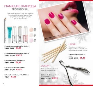 31476
Peach
Pearl
31478
Rose
Lace
31477
Ivory
Veil
A Modelo está a usar:Vernizes Longa DuraçãoThe ONE 30528
Fuchsia Allure, Glitter Decorativo para Unhas 28742.
56
ቢ Lápis Branco para Unhas The ONE 1,9 g.
31480 €8,00 €4,95
ቤ Verniz White Tip The ONE 8 ml.
31482 €8,00 €4,95
ቦ Verniz French Manicure The ONE 8 ml.
€12,00 €7,95
ባ Esfoliante para Cutículas The ONE 7 ml.
31035 €11,00 €6,95
ብ Acabamento Mate The ONE 8 ml.
31836 €11,00 €6,95
ቢ Palitos de Manicure 9,5 cm
(cada).
28283 €1,95 €1,45
ባ Alicate de Cutículas Dimensões:
9 x 4,8 x 0,9 cm.
28433 €7,00 €4,95
MANICURE FRANCESA
PROFISSIONAL
Tudo o que necessita é criar uma manicure
francesa subtilmente perlada que ﬁque
tão perfeita que ninguém acredita
que foi feita em casa.
Apare ou corte as cutículas das
unhas das mãos e dos pés
Use a parte pontiaguda para
limpar as unhas e a angulada para
empurrar e dar forma às cutículas
LIMPAR
CORTAR
ቢ
ባ
ቤ ብ ቦ
ቢ
ባ
 