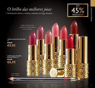 22749CerisePink
22748RoseBlossom
22744DuskyNude
31377PinkDelicacy
22746PinkSecret
31380RedAttraction
22752WarmCoral
31385 Red
ቢ
ባ
59
MAQUILHAGEM
- Acabamento intenso e cremoso, cobertura de longa duração -
O brilho das melhores joias
ባ Delineador de Lábios
Giordani Gold 1,6 g.
€13,00
€6,95
ቢ Batons Jewel Giordani Gold
4 g.
€18,00
€9,95
Luxo cremoso
para os lábios
Design exclusivo e tons
magníﬁcos para lábios suaves
como a caxemira
 