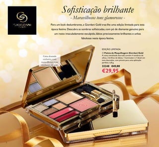 ቢ Paleta de Maquilhagem Giordani Gold
A caixa metalizada dourada contém 4 sombras de
olhos, 2 brilhos de lábios, 1 iluminador e 1 blush em
tons dourados, com pinceis para uma aplicação
perfeita. 6,8 g.
32248 €45,00
€29,95
EDIÇÃO LIMITADA
Caixa dourada
exclusiva, com
maravilhosos tons
cintilantes de ouro
Soﬁsticação brilhante
Para um look deslumbrante, a Giordani Gold traz-lhe uma edição limitada para esta
época festiva.Descubra as sombras soﬁsticadas,com pó de diamante genuino para
um rosto imaculadamente esculpido, lábios preciosamente brilhantes e unhas
fabulosas nesta época festiva.
- Maravilhosos tons glamorosos -
6
ቢ
 