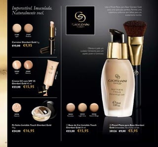 30556
Natural
30426
Natural Beige
30424
Light Ivory
30422
Porcelain
30989
Natural
30988
Light
30988Light
Natural Beige
60
Pó Solto Invisible Touch Giordani Gold
10 g.
€24,00 €16,95
Corretor Giordani Gold 2 g.
€15,00 €9,95
ቢ Base de Cor Invisible Touch
Giordani Gold 30 ml.
€23,00 €15,95
Creme CC com SPF 35
Giordani Gold 40 ml.
€23,00 €15,95
Oferece à pele um
cuidado hidratante para um
aspeto jovem e luminoso.
Impercetível. Imaculada.
Naturalmente você.
ባ Pincel Plano para Base Giordani
Gold Dimensões: 12 x 1,5 x 2,3 cm.
28526 €9,00 €5,95
Use o Pincel Plano para Base Giordani Gold
para uma aplicação perfeita. Permite uma
cobertura uniforme sem falhas para um
acabamento bonito.
31366
Light
31366Light
31367
Medium
ባ
ቢ
 
