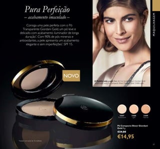 31808
Light
32057
Translucent
31809
Natural
61
NOVO
Pó Compacto Sheer Giordani
Gold 9 g.
€24,00
€14,95
MAQUILHAGEM
Pura Perfeição
– acabamento imaculado –
Consiga uma pele perfeita com o Pó
Transparente Giordani Gold, um pó leve e
delicado com acabamento iluminador de longa
duração*
. Com 90% de pós minerais e
antioxidantes, a pele apresenta um acabamento
elegante e sem imperfeições*
. SPF 15.
*
Testado num painel de 76 mulheres
32057Translucent
A Modelo está a usar: Base de Cor InvisibleTouch Giordani Gold
30424 Light Ivory, Pó Compacto Sheer Giordani Gold 31808 Light.
 