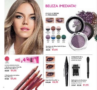 32191
N
ude
32192
Coral
32194
Pink
30427 Midnight Blue
30428 Simply Black
30428SimplyBlack
30429 Steel Grey
30427 Midnight Blue
30429 Steel Grey
30428 Simply Black
30428SimplyBlack
26816
Downtown
Grey
26817
Cocoa
Glaze
26818
Soft
Brown
26819
Lady
Lilac
26820
Aqua
Blue
26821
Sweet
Olive
26822
Deep
Green
268
19LadyLilac
22497
Love Pink
66
ባ Delineador de Lábios
Very Me 0,8 g.
€7,00 €4,95
ቢ Brilho de Lábios Pink Me
Perfect Very Me 10 ml.
€8,00 €4,95
ÚLTIMA APRESENTAÇÃO
Kajal Soft Very Me 1 g.
€10,00 €6,95
Sombras de Olhos Soft N' Glam
Very Me 1,9 g.
€8,00 €4,95
APLIQUE-AS SECAS
OU MOLHADAS
BELEZA IMEDIATA!
Aplicadores de Sombras
Very Me Dimensões: Bolsa
fechada 4,5 x 7,2 cm.
23267 €3,50 €1,95
CONJUNTO DE 4,
EXCELENTE PARA
LEVAR NA MALA
ቢ
ባ
 