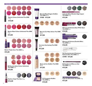 THE ONE
30569
Inﬁnite
Rose
30570
Rosewood
Eternity
30571
Absolute
Blush
30572
Always
Cranberry
30573
Pink
Unlimited
30574
Fuchsia
Excess
30575
Endless
Red
30576
Violet
Extreme
30577
Forever
Plum
30578
Mocha
Intensity
30612
Light
30613
Medium
30614
Dark
30638
Nude
Conﬁdence
30639
Pink All
Day
30640
Rose
Unlimited
30641
True
Blush
30642
Peach
Evermore
30643
Pink
Boost
30644
Very
Fuchsia
30645
Plum
Beyond
31186
Smoky
Charcoal
31187
Carbon
Black
31188
Midnight
Blue
30980
Spectacular
Nude
30981
Ravishing
Rose
30982
Sublime
Pink
30983
Striking
Coral
30984
Amazing
Berry
30985
Stunning
Clover
30986
Explosive
Pink
30987
Dazzling
Plum
31166
Light
Nude
31168
Deep
Beige
31167
Fair
Beige
30596
Porcelain
30597
Fair
Nude
30598
Nude
Pink
30599
Light
Ivory
30600
Natural
Beige
30601
Olive
Beige
31789
Silver
Chrome
31790
Grey
Smoke
31791
Sparkling
Green
31792
Dazzling
Taupe
31474
Black
Plum
31473
Black
32291
Black
32292
Brown
32293
Grey
32294
Nude
31189
Intense
Black
32091
Black
31590
Warm
Beige
31591
Natural
Beige
31588
Fair
Nude
31589
Light
Ivory
31587
Porcelain
31684
Soft
Rose
31685
Vivid
Pink
31686
Coral
Matte
31687
Red
Passion
31688
Berry
Crush
70
Batons Colour Unlimited The ONE
1,7 g.
€14,00
Brilhos de Lábios Colour Unlimited
The ONE 5 ml.
€14,00
Eyeliner Kajal The One 2,5 g.
€12,00
Batom Triple Core The ONE 4 g.
€15,00
Batom Mate Colour Unlimited The ONE
1,7 g.
€14,00
Pó Compacto IlluSkin
The ONE 8 g.
€15,00
Base de Maquilhagem IlluSkin
The ONE 30 ml.
31585 €12,00
Corretor Everlasting The ONE
10 ml.
€12,00
Bases de Cor IlluSkin The ONE
30 ml.
€17,00
Base de Cor Mate Velvet The ONE
30 ml.
€17,00
Lápis de Olhos Metallic High Impact
The ONE 0,3 g.
€12,00
Máscara de Pestanas Eyes Wide Open
The ONE 8 ml.
€14,00
Lápis de Olhos Kohl The ONE 1,3 g.
€11,00
Máscara de Pestanas Double Effect
The ONE 8 ml.
€16,00
Delineador de Olhos em Gel
The ONE 0,5 g.
€13,00
Gel Suavizante para Pestanas e
Sobrancelhas The ONE 8 ml.
31490 €14,00
 