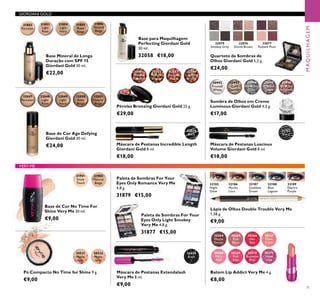 GIORDANI GOLD
30992
Frosted
White
30993
Gold
Sparkle
30994
Shimmering
Grey
30995
Crystal
Taupe
30996
Bronzed
Burgundy
31151
Black
31802
Porcelain
31803
Light
Rose
31804
Light
Ivory
31805
Rose
Beige
31806
Natural
Beige
32075
Smokey Grey
32076
Divine Brown
32077
Radiant PlumRadiant Plum
32079
Black
32047
Porcelain
32048
Light
Rose
32049
Light
Ivory
32050
Rose
Beige
32051
Natural
Beige
20531
Matte
light
20532
Matte
latte
26024
Black
31901
Snow
Touch
31902
Natural
Beige
30364
Mocha
Dream
30368
Flirty
Pink
30365
Pink
Blush
30369
Pink
Kiss
30366
Hot
Red
30370
Rockstar
Pink
30367
Fresh
Peach
30371
Violet
Vibe
32185
Night
Glow
32186
Mocha
Loca
32187
Goddess
Green
32188
Blue
Lagoon
32189
Electric
Purple
32081
Natural
Radiance
32082
Natural
Bronze
32083
Natural
Peach
32084
Dark
Bronze
VERY-ME
MAQUILHAGEM
71
Sombra de Olhos em Creme
Luminous Giordani Gold 4,5 g.
€17,00
Máscara de Pestanas Luscious
Volume Giordani Gold 8 ml.
€18,00
Base Mineral de Longa
Duração com SPF 15
Giordani Gold 30 ml.
€22,00
Quarteto de Sombras de
Olhos Giordani Gold 5,2 g.
€24,00
Base de Cor Age Defying
Giordani Gold 30 ml.
€24,00
Pó Compacto No Time for Shine 9 g.
€9,00
Máscara de Pestanas Extendalash
Very Me 8 ml.
€9,00
Paleta de Sombras For Your
Eyes Only Light Smokey
Very Me 4,8 g.
31877 €15,00
Base de Cor No Time For
Shine Very Me 30 ml.
€9,00
Batom Lip Addict Very Me 4 g.
€8,00
Paleta de Sombras For Your
Eyes Only Romance Very Me
4,8 g.
31879 €15,00
Lápis de Olhos Double Trouble Very Me
1,38 g.
€9,00
Máscara de Pestanas Incredible Length
Giordani Gold 8 ml.
€18,00
Pérolas Bronzing Giordani Gold 25 g.
€29,00
Base para Maquilhagem
Perfecting Giordani Gold
30 ml.
32058 €18,00
 