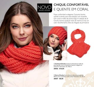 76
Fique confortável e elegante. Conjunto bonito,
quente e trendy para esta estação, num atraente
tom coral e malha de ponto largo.A coleção de lã
Chunky ilumina qualquer look de inverno e traz um
calor reconfortante antes da chegada da primavera!
ቢ Cachecol Chunky Cachecol confortável em malha de
ponto grande. Use-o e mantenha-se quente e elegante no
tempo frio. Dimensões: 26 x 186 cm.
28455 €14,95
ባ Gorro Chunky Gorro de lã em malha de ponto grande.
Afaste o frio e mantenha o look trendy. Dimensões: 23 x 26 cm.
28457 €8,95
ቢ
ባ
NOVOEDIÇÃO LIMITADA
CHIQUE, CONFORTÁVEL
E QUENTE EM CORAL
 
