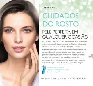 OS SEUS SONHOS – A NOSSA INSPIRAÇÃO™
CUIDADOS
DO ROSTO
Maximize a sua rotina de
limpeza do rosto com Skin Pro!
Consulte a pág. 14
PELE PERFEITA EM
QUALQUER OCASIÃO
Os cuidados do rosto são um presente que tem continuidade
muito depois das festividades passarem. Por isso, vale a pena
atualizar a sua rotina de cuidados do rosto com um
tratamento adicional – uma máscara, um luxuoso sérum, ou,
porque não, um frasco de cápsulas que nutrem a pele em
profundidade? As gamas de cuidados do rosto Oriﬂame há
décadas que têm vindo a ser aperfeiçoadas, por isso
encontrará de certeza algo especial para si e para todos os
que ama. Chegou a hora de irradiar juventude e alegria!
 