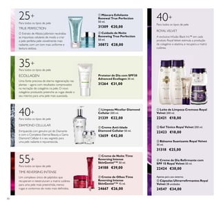 80
ባ Cuidado de Noite
Renewing True Perfection
50 ml.
30872 €28,00
O Extrato de Albizia Julibrissin neutraliza
as impurezas celulares de modo a criar
a pele perfeita: pele visivelmente mais
radiante, com um tom mais uniforme e
textura sedosa.
25+
Para todos os tipos de pele
TRUE PERFECTION
ባ Gel Tónico Royal Velvet 200 ml.
22423 €18,00
ቦ Cápsulas Ultrarreﬁrmantes Royal
Velvet 28 unidades
24547 €34,00
ቢ Leite de Limpeza Cremoso Royal
Velvet 200 ml.
22421 €18,00
40+
A exclusiva Infusão Black Iris™ em cada
produto RoyalVelvet estimula a produção
de colagénio e elastina, e recupera a matriz
cutânea.
Para todos os tipos de pele
ROYALVELVET
Apenas para uso externo.
ቢ Limpeza Micellar Diamond
Cellular 200 ml.
21339 €22,00
ባ Creme Anti-Idade
Diamond Cellular 50 ml.
13659 €42,00
DIAMOND CELLULAR
40+
Para todos os tipos de pele
Enriquecida com genuíno pó de Diamante
e com o Complexo Eternal Beauty, a Gama
Diamond Cellular é o seu segredo para
uma pele radiante e rejuvenescida.
ቢ Máscara Esfoliante
Renewal True Perfection
50 ml.
31309 €20,00
ብ Creme de Dia Reﬁrmante com
SPF 15 Royal Velvet 50 ml.
22424 €30,00
ቤ Bálsamo Suavizante Royal Velvet
30 ml.
31318 €25,00
ቢ Creme de Noite Time
Reversing Intense
SkinGenistII
™ 50 ml.
24188 €39,00
ባ Creme de Olhos Time
Reversing Intense
SkinGenistII
™ 15 ml.
24667 €26,00
55+
Para todos os tipos de pele
Um complexo único de péptidos que
recuperam e reestruturam a matriz cutânea
para uma pele mais preenchida, menos
rugas e contornos do rosto mais deﬁnidos.
TIME REVERSING INTENSE
35+
ECOLLAGEN
Para todos os tipos de pele
Uma fonte preciosa de eterna regeneração nas
plantas – agora com resultados comprovados
na recriação de colagénio na pele. O novo
colagénio produzido preenche as rugas desde o
seu interior, para uma pele mais suavizada.
Protetor de Dia com SPF30
Advanced Ecollagen 30 ml.
31264 €31,00
ቢ
ባ
ቢ
ባ
ቢ
ባ
ቢ ባ
ቤ
ብ
ቦ
 