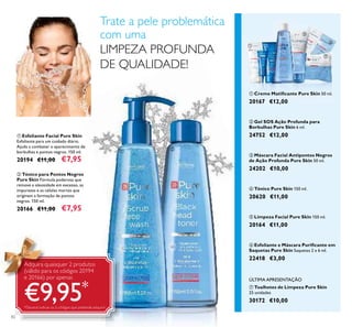 82
ባ Tónico para Pontos Negros
Pure Skin Fórmula poderosa que
remove a oleosidade em excesso, as
impurezas e as células mortas que
originam a formação de pontos
negros. 150 ml.
20166 €11,00 €7,95
ቢ Esfoliante Facial Pure Skin
Esfoliante para um cuidado diário.
Ajuda a combater o aparecimento de
borbulhas e pontos negros. 150 ml.
20194 €11,00 €7,95
ቢ Creme Matiﬁcante Pure Skin 50 ml.
20167 €12,00
ብ Tónico Pure Skin 150 ml.
20620 €11,00
ቧ Esfoliante e Máscara Puriﬁcante em
Saquetas Pure Skin Saquetas 2 x 6 ml.
22418 €3,00
ቦ Limpeza Facial Pure Skin 150 ml.
20164 €11,00
ቤ Máscara Facial Antipontos Negros
de Ação Profunda Pure Skin 50 ml.
24202 €10,00
ባ Gel SOS Ação Profunda para
Borbulhas Pure Skin 6 ml.
24752 €12,00
ቨ Toalhetes de Limpeza Pure Skin
25 unidades
30172 €10,00
ÚLTIMA APRESENTAÇÃO
Adquira quaisquer 2 produtos
(válido para os códigos 20194
e 20166) por apenas
€9,95*
*Deverá indicar os 2 códigos que pretende adquirir
ቢ
ባ
ቢ
ባ
ቤ
ብ ቦ
ቧ
ቨ
Trate a pele problemática
com uma
LIMPEZA PROFUNDA
DE QUALIDADE!
 