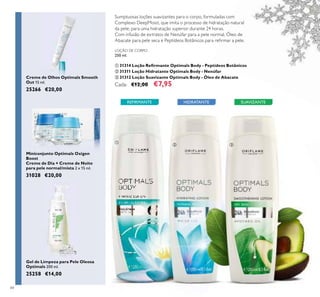 84
LOÇÃO DE CORPO
250 ml.
ቢ 31314 Loção Reﬁrmante Optimals Body - Peptídeos Botânicos
ባ 31311 Loção Hidratante Optimals Body - Nenúfar
ቤ 31312 Loção Suavizante Optimals Body - Óleo de Abacate
Cada: €12,00 €7,95
HIDRATANTE SUAVIZANTEREFIRMANTE
Creme de Olhos Optimals Smooth
Out 15 ml.
25266 €20,00
Miniconjunto Optimals Oxigen
Boost
Creme de Dia + Creme de Noite
para pele normal/mista 2 x 15 ml.
31028 €20,00
Gel de Limpeza para Pele Oleosa
Optimals 200 ml.
25258 €14,00
ቢ
ባ ቤ
Sumptuosas loções suavizantes para o corpo, formuladas com
Complexo DeepMoist, que imita o processo de hidratação natural
da pele, para uma hidratação superior durante 24 horas.
Com infusão de extratos de Nenúfar para a pele normal, Óleo de
Abacate para pele seca e Peptídeos Botânicos para reﬁrmar a pele.
 