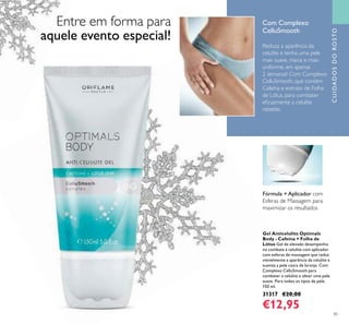 85
CUIDADOSDOROSTO
Reduza a aparência da
celulite e tenha uma pele
mais suave, macia e mais
uniforme, em apenas
2 semanas! Com Complexo
CelluSmooth, que contém
Cafeína e extrato de Folha
de Lótus, para combater
eﬁcazmente a celulite
rebelde.
Gel Anticelulite Optimals
Body - Cafeína + Folha de
Lótus Gel de elevado desempenho
no combate à celulite com aplicador
com esferas de massagem que reduz
visivelmente a aparência da celulite e
suaviza a pele casca de laranja. Com
Complexo CelluSmooth para
combater a celulite e obter uma pele
suave. Para todos os tipos de pele.
150 ml.
31317 €20,00
€12,95
Fórmula + Aplicador com
Esferas de Massagem para
maximizar os resultados
Com Complexo
CelluSmooth
Entre em forma para
aquele evento especial!
 
