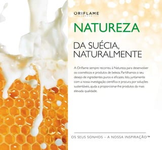 OS SEUS SONHOS – A NOSSA INSPIRAÇÃO™
NATUREZA
DA SUÉCIA,
NATURALMENTE
A Oriﬂame sempre recorreu à Natureza para desenvolver
os cosméticos e produtos de beleza. Partilhamos o seu
desejo de ingredientes puros e eﬁcazes. Isto, juntamente
com a nossa investigação cientíﬁca e procura por soluções
sustentáveis, ajuda a proporcionar-lhe produtos da mais
elevada qualidade.
 