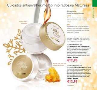 87
ባ Creme de Noite Milk & Honey Gold
Um creme de noite nutritivo que proporciona
uma hidratação intensa durante a noite. Os
Extratos de Leite e Mel recuperam a beleza
natural da pele, atenuando os sinais de fadiga e
hidratando-a ao máximo. O resultado é uma
pele radiante e descansada de manhã. 50 ml.
24732 €19,00
€12,95
ቢ Creme de Dia Milk & Honey Gold
Um creme de dia que nutre visivelmente a pele
seca. Os Extratos de Leite e Mel ajudam a
revitalizar e a suavizar a pele, deixando-a
nutrida, radiante e suave. É facilmente
absorvido e mantém-se durante todo o dia*
,
oferecendo uma hidratação contínua. 50 ml.
24731 €19,00
€12,95
Cuidados antienvelhecimento inspirados na Natureza
Suaviza, nutre
e revitaliza
Acorde com uma pele
radiante e nutrida!
Para a pele seca e muito seca
ÚLTIMA APRESENTAÇÃO!
ÚLTIMA APRESENTAÇÃO!
NATUREZA
PARATODAS AS IDADES
ቢ
ባ
Com extratos de
Leite e Mel de origem biológica
LEITE
Rico em vitaminas, minerais e proteínas
hidratantes e nutritivas, para uma pele suave
e macia.
MEL
Ingrediente rico em açúcar, com vitaminas,
minerais e ácido fólico. Esfolia suavemente,
revitaliza e ﬁxa a hidratação, para uma pele
suave, macia e radiante.
*
Autoavaliação
 