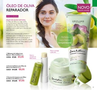 89
Remove a
maquilhagem e
impurezas sem secar
demasiado a pele
NATUREZA
ቢ Bálsamo de Lábios Love
Nature - Óleo de Oliva 4,5 g.
32026 €7,00 €4,95
ቤ Creme de Limpeza com Óleo
de Oliva Love Nature 125 ml.
32025 €12,00 €7,95
ባ Creme de Rosto com Óleo de
Oliva Love Nature 50 ml.
32024 €13,00 €8,95
PARA O ROSTO
ÓLEO DE OLIVA NATURAL
O Óleo de Oliva, ou vulgo azeite,
é reconfortante e reparador, sendo
semelhante ao óleo natural da pele,
tornando-o num dos produtos mais
nutritivos para a pele que a natureza tem
para oferecer.
ÓLEO DE OLIVA
REPARADOR
A pele seca necessita de cuidados e
proteção extra durante as temperaturas
baixas, para recuperar a hidratação e
evitar a pele repuxada.A NOVA coleção
Love Nature Óleo de Oliva deixa a pele
suave, macia e preenchida.
Nutre e
recupera os
lábios secos
Nutre e protege
a pele seca
NOVO
EDIÇÃO LIMITADA
ቢ
ባ
ቤ
PerfeitoPerfeitoPerfeito
 