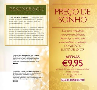 9
A HISTÓRIA DE ESSENSE & CO começa em 1967,
quando os irmãos af Jochnick fundaram a Oriﬂame.
O seu amor e apreço pela natureza sueca é uma
parte vital da herança Oriﬂame.
Apresentamos ESSENSE & CO, a nova linha premium
de banho e corpo. Combinando os óleos essenciais
naturais da melhor qualidade, perfumes premium,
texturas sumptuosas e embalagem elegante, ESSENSE &
CO é puro luxo, sendo o presente ideal para a mulher
exigente, que adora presentear-se, a si e aos seus, com
uma experiência de luxo com um toque da natureza.
PREÇO DE
SONHO
ቢ Loção para Mãos e Corpo com Limão e
Verbena Essence&Co Loção hidratante para
mãos e corpo, que deixa a pele suave, preenchida e
delicadamente perfumada, com Limão e Verbena
revigorantes. Dermatologicamente testado. 300 ml.
€16,00
ባ Sabonete Líquido para Mãos com Limão e
Verbena Essence&Co Sabonete de mãos líquido e
de aroma vibrante, que hidrata e perfuma
delicadamente a pele, com Limão e Verbena
revigorantes. Hidratante e suave o suﬁciente para usar
todos os dias. Dermatologicamente testado. 300 ml.
€12,00
Um luxo verdadeiro
e um presente fabuloso!
Revitalize as mãos com
o maravilhoso e exclusivo
CONJUNTO
ESSENSE & CO.
APENAS
€9,95por cada €25 de compras que efetuar
neste catálogo
+de 60% DESCONTO!
CÓDIGO DE CONJUNTO:
477211
 