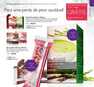 97
ቢ 25385 Choco
ባ 25386 Superbagas
Barras Natural Balance Wellness
Barras 100% naturais e saudáveis, em dois
deliciosos sabores. Cada embalagem contém
7 barras. 280 g (7 x 40 g).
Cada: €15,95
NATURAL BALANCE PARA UMA PERDA DE PESO SAUDÁVEL E NATURAL.
Para uma perda de peso saudável!
SINTA-SE BEM. PAGUE MENOS.
GRÁTIS
Peça mais informações ao seu
Assessor
Cada 4ª sopa
WELLNESS
APENAS
150
CALORIAS
APENAS
100
CALORIAS
ቢ 24693 Tomate e Manjericão
Sopas Natural Balance Wellness
Uma sopa saudável, deliciosa e 100% natural, com três fontes de
proteínas, para uma nutrição ideal e uma sensação de saciedade.
Contém 14 doses. Disponível em dois sabores. 392 g.
Cada: €32,95
ባ 24694 Espargos
ቢ ባ
ቢ
ባ
 