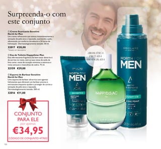 ቢ Creme Suavizante Sensitive
North for Men
Um creme refrescante que atenua instantaneamente a
sensação de pele seca e repuxada, suavizando a pele,
oferecendo um conforto duradouro e 24 horas de
hidratação*
. Dermatologicamente testado. 50 ml.
32017 €20,00
AROMÁTICA
FRUTADA
AMADEIRADA
100
CONJUNTO
PARA ELE
por apenas
€34,95
CÓDIGO DE CONJUNTO 477832
CONJUNTO
Surpreenda-o com
este conjunto
ቤ
ቢ
ባ
*
Testado em laboratório
ቤ Espuma de Barbear Sensitive
North for Men
Uma espuma de barbear ultrarrica com agentes
hidratantes que oferecem um barbear preciso e
extrassuave enquanto ajudam a proteger de cortes e
sensação de pele seca e repuxada.
Dermatologicamente testado. 200 ml.
32016 €11,00
ባ Eau de Toilette Happydisiac Man
Esta efervescente fragrância de bem-estar deixá-lo-á
de sorriso no rosto, com as suas notas de saída de
lima caviar, notas de coração otimistas e ozónicos e
notas sensuais e masculinas de cedro. 75 ml.
32159 €29,00
 