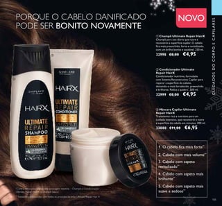 105105
NOVO
CUIDADOSDOCORPOECAPILARES
1. O cabelo ﬁca mais forte**
2. Cabelo com mais volume**
3. Cabelo com aspeto
revitalizado**
4. Cabelo com aspeto mais
brilhante**
5. Cabelo com aspeto mais
suave e sedoso**
ቢ Champô Ultimate Repair HairX
Champô para uso diário que nutre e
reconstrói a superfície capilar. O cabelo
ﬁca mais preenchido, forte e revitalizado,
com um brilho bonito e saudável. 250 ml.
32998 €8,00 €4,95
ባ Condicionador Ultimate
Repair HairX
Condicionador nutritivo, formulado
com Sistema Reconstrutivo Capilar para
reparar a superfície do cabelo,
deixando-o mais fortalecido, preenchido
e brilhante. Reduz a quebra*
. 200 ml.
32999 €8,00 €4,95
ቤ Máscara Capilar Ultimate
Repair HairX
Tratamento rico e nutritivo para um
cuidado intensivo, que reconstrói e nutre
a superfície do cabelo em minutos. 200 ml.
33000 €11,00 €6,95
PORQUE O CABELO DANIFICADO
PODE SER BONITO NOVAMENTE
**
Testado no consumidor com todos os produtos da linha Ultimate Repair Hair X
ቢ
ባ
ቤ
*
Contra danos provocados pela escovagem repetida – Champô e Condicionador
Ultimate Repair Hair X vs. champô básico
 