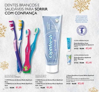 106
Pasta Dentífrica Optifresh
Kids - Morango
50 ml.
31133 €4,00 €2,45
Pasta Dentífrica Total
Protection Optifresh System 8
100 ml.
31123 €6,00 €3,45
ESCOVAS DE DENTES
comprimento 14 cm.
ቤ 28266 Escova de Dentes Macia Optifresh
Kids - Rosa
ብ 28267 Escova de Dentes Macia Optifresh
Kids - Azul
Cada: €3,00 €1,95
ቦ Pasta Dentífrica Crystal White Optifresh
System 8
Crystal White contém um ingrediente Ativo
Branqueador que remove suavemente as manchas do
esmalte. 100 ml.
31131 €6,00 €3,45
ESCOVAS DE DENTES
Escova de cerdas multiângulos.
ቢ 27979 Escova de Dentes Média Optifresh -
Roxo
ባ 27980 Escova de Dentes Média Optifresh -
Azul
Cada: €3,00 €1,95
DENTES BRANCOS E
SAUDÁVEIS PARA SORRIR
COM CONFIANÇA
AS PASTAS DE DENTES
COM FLUORETO SÃO
RECOMENDADAS PELA
ASSOCIAÇÃO SUECA DE
MEDICINA DENTÁRIA.
ÚLTIMA APRESENTAÇÃO
ÚLTIMA APRESENTAÇÃO
ቢ ባ
ቤ
ብ
ቦ
 