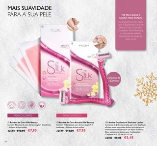108
ቤ Lâmina Depilatória Delicate Ladies
Conjunto de 2 lâminas triplas para uma depilação
eﬁcaz e suave e um cabo de borracha para uma
manuseamento mais fácil e um maior conforto.
Deve substituir a lâmina após 5 utilizações.
Conjunto de 2. 12,8 x 4,5 x 2 cm.
23783 €5,00 €3,45
ባ Bandas de Cera Faciais Silk Beauty
Contém 10 bandas de cera de face dupla + 4
toalhetes + folheto de instruções.
32599 €12,00 €7,95
ቢ Bandas de Cera Silk Beauty
Contém 8 bandas de cera de face dupla + 2 toalhetes
+ folheto de instruções.
32598 €12,00 €7,95
ቢ
ባ
ቤ
Consiga pernas sem pelos
com as Bandas de Cera Silk
Beauty. Com o inovador
Complexo Hair Minimising,
as suas pernas estarão
sensacionais, ao longo de
todo o ano!
TER PELE SUAVE É
AGORA MAIS RÁPIDO
Conjunto de
2 Lâminas
PARA O ROSTOPARA O CORPO
MAIS SUAVIDADE
PARA A SUA PELE
 