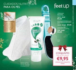 ባ Creme de Pés Refrescante
Todo o Dia Feet Up Comfort
75 ml.
32644 €11,00 €7,95
ቤ Lima para Pés
Dimensões: 19 x 3,5 x 0,5 cm.
9588 €6,00
€4,45
ቢ Meias para
Hidratação
Tamanho único.
16675 €6,00
€4,45
Ao calçar estas meias
suaves, ajudará a reter
a hidratação do creme.
Está comprovado que
a utilização das meias
intensiﬁca o efeito
hidratante.
COMO FUNCIONAM:
CUIDADOS NUTRITIVOS
PARA OS PÉS
Suaviza
a pele
Refresca e nutre ao
longo de todo o dia
com óleo de Eucalipto
e manteiga de Karité
109
CUIDADOSDOCORPOECAPILARES
CONJUNTO
Feet up por apenas
€9,95
CÓDIGO DE CONJUNTO
477835
ቢ
ባ
ቤ
 
