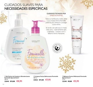 110
ባ Limpeza Íntima Refrescante Feminelle
300 ml.
33022 €11,00 €7,95
ቤ Bálsamo Íntimo Hidratante Feminelle
Special Care+
75 ml.
32340 €9,00 €5,95
ቢ Gel Íntimo de Limpeza e Desodorizante
Feminelle Special Care+
300 ml.
23646 €13,00 €8,95
CUIDADOS TESTADOS POR
GINECOLOGISTAS
Todas as manhãs e/ou noites, utilize
a sua Limpeza Íntima Feminelle
preferida para refrescar e proteger
a zona íntima.
Se tende a ter pele seca e irritada
nesta zona – especialmente após
a depilação – suavize-a com o
Bálsamo Íntimo Hidratante.
CUIDADOS SUAVES PARA
NECESSIDADES ESPECÍFICAS
ቢ
ባ
ቤ
 
