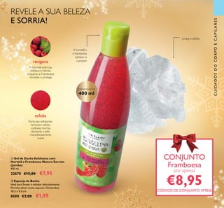 111
CUIDADOSDOCORPOECAPILARES
A Hortelã estimula,
refresca e hidrata
enquanto a Framboesa
revitaliza e protege.
revigora
esfolia
Partículas esfoliantes
removem células
cutâneas mortas,
deixando a pele
maravilhosamente
suave.
REVELE A SUA BELEZA
E SORRIA!
ቢ Gel de Duche Esfoliante com
Hortelã e Framboesa Nature Secrets
(Jumbo)
400 ml.
22670 €12,00 €7,95
ባ Esponja de Banho
Ideal para limpar e esfoliar delicadamente.
Permite obter muita espuma. Dimensões:
18,5 x 9,5 cm.
8590 €3,00 €1,95
CONJUNTO
Framboesa
por apenas
€8,95CÓDIGO DE CONJUNTO 477836
CONJUNTO
TAMANHO XL
400 ml
Limpa e esfolia
A hortelã e
a framboesa
esfoliam e
suavizam
ቢ
ባ
 