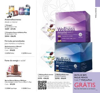 WELLNESS
SINTA-SE BEM.
PAGUE MENOS.
Cada 4º WellnessPack
GRÁTISPeça mais informações ao seu Assessor
ቢ WellnessPack woman
Contém 21 saquetas.
22791 €30,95
ባ WellnessPack man
Contém 21 saquetas.
22793 €30,95
ቢ Ómega 3
60 cápsulas/para 1 mês
15397 €17,95
Multivitamínico e Mineral
60 drageias/para 2 meses.
Cada: €18,95
ቤ 22794 Mulher
ባ Complexo Sueco de Beleza Plus
30 cápsulas/para 1 mês
25414 €26,95
Antienvelhecimento
desde o interior
Fórmulas personalizadas
para homens e mulheres
ብ 22795 Homem
Fonte de energia e saúde!
ቦ 25386 Superbagas ቧ 25385 Choco
Barras Natural Balance Wellness
Cada embalagem contém 7 barras. 280 g (7 x 40 g).
Cada: €15,95
115
ቢ
ባ
ቤ ብ
ቦ ቧ
ቢ
ባ
Este QR-code permite visualizar o vídeo sobre o
WellnessPack, onde poderá obter toda a informação
e clariﬁcação de dúvidas sobre o produto com
maior sucesso de vendas na Oriﬂame. Não perca
a oportunidade de mudar a sua vida!
 