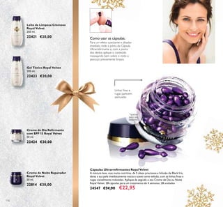 116
Creme de Noite Reparador
Royal Velvet
50 ml.
22814 €30,00
Creme de Dia Reﬁrmante
com SPF 15 Royal Velvet
50 ml.
22424 €30,00
Gel Tónico Royal Velvet
200 ml.
22423 €20,00
Leite de Limpeza Cremoso
Royal Velvet
200 ml.
22421 €20,00 Como usar as cápsulas:
Para um efeito suavizante e alisador
imediato, rode a ponta da Cápsula
Ultrarreﬁrmante e, com a ponta
dos dedos, aplique o conteúdo
massajando bem sobre o rosto e
pescoço previamente limpos.
*apenas
para uso
externo
Cápsulas Ultrarreﬁrmantes Royal Velvet
A mistura leve, mas muito nutritiva, de 5 óleos preciosos e Infusão de Black Iris,
deixa a sua pele imediatamente macia e suave como veludo, com as linhas ﬁnas e
rugas visivelmente reduzidas. Aplique de seguida o seu Creme de Dia ou Noite
Royal Velvet. 28 cápsulas para um tratamento de 4 semanas. 28 unidades
24547 €34,00 €22,95
Linhas ﬁnas e
rugas parecem
atenuadas
 