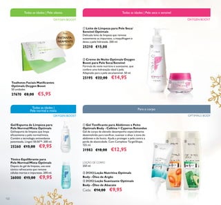 122
ቢ Leite de Limpeza para Pele Seca/
Sensível Optimals
Delicado leite de limpeza que remove
suavemente as impurezas, a maquilhagem e
deixa a pele hidratada. 200 ml.
25210 €15,00
ባ Creme de Noite Optimals Oxygen
Boost para Pele Seca/Sensível
Fórmula de noite nutritiva e suavizante, que
confere uma hidratação ideal à pele.
Adaptado para a pele seca/sensível. 50 ml.
25195 €22,00 €14,95
Toalhetes Faciais Matiﬁcantes
Optimals Oxygen Boost
50 unidades
27670 €8,00 €5,95
Tónico Equilibrante para
Pele Normal/Mista Optimals
Depois do gel de limpeza, use este
tónico refrescante que remove
células mortas e impurezas. 200 ml.
26000 €15,00 €9,95
Gel/Espuma de Limpeza para
Pele Normal/Mista Optimals
Gel/espuma de limpeza que limpa
eﬁcazmente a pele normal/mista.
Contém a tecnologia antioxidante
patenteada, Lingon 50:50™. 200 ml.
25260 €15,00 €9,95
OXYGEN BOOST
Todas as idades | Pele seca e sensível
Pele
INSTANTA-
NEAMENTE
matiﬁcada
OXYGEN BOOST
Todas as idades |
Pele normal e mista
OXYGEN BOOST
Todas as idades | Pele oleosa
ቢ Gel Toniﬁcante para Abdómen e Peito
Optimals Body - Caféina + Cyperus Rotundus
Gel de corpo de elevado desempenho especialmente
desenvolvido para toniﬁcar, suavizar e alisar a zona do
abdómen e do busto. Ajuda a proteger a pele contra a
perda de elasticidade. Com Complexo TargetShape.
125 ml.
31983 €18,00 €12,95
LOÇÃO DE CORPO
250 ml.
ባ 31313 Loção Nutritiva Optimals
Body - Óleo de Argão
ቤ 31312 Loção Suavizante Optimals
Body - Óleo de Abacate
Cada: €14,00 €9,95
OPTIMALS BODY
Para o corpo
ቢ
ባ
ቢ
ባ ቤ
 