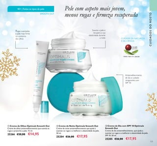 123
ባ Creme de Noite Optimals Smooth Out
Creme de noite antienvelhecimento que ajuda a
suavizar as rugas e a melhorar a elasticidade da pele.
50 ml.
25204 €26,00 €17,95
ቤ Creme de Dia com SPF 10 Optimals
Smooth Out
Creme de dia antienvelhecimento, que ajuda a
suavizar as rugas e a melhorar a elasticidade da pele.
SPF 10. 50 ml.
25205 €26,00 €17,95
ቢ Creme de Olhos Optimals Smooth Out
Creme de olhos antienvelhecimento que suaviza as
rugas e preenche a pele. 15 ml.
25266 €20,00 €14,95
O PODER DA NATUREZA
E DA CIÊNCIA
Suaviza a pele e
recupera a sua
elasticidade durante
a noite
Rugas suavizadas
e pele mais ﬁrme
no contorno
dos olhos
Antienvelhecimento
de dia e cuidado
revigorante com
SPF 10
40+ |Todos os tipos de pele
SMOOTH OUT
CUIDADOSDOROSTO
Pele com aspeto mais jovem,
menos rugas e ﬁrmeza recuperada
ቢ
ባ
ቤ
 