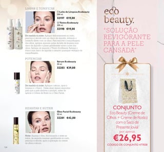 124
Óleo Facial Ecobeauty
50 ml.
32201 €42,00
ቢ Leite de Limpeza Ecobeauty
200 ml.
32197 €19,00
Sérum Ecobeauty
30 ml.
32203 €39,00
ባ Tónico Ecobeauty
200 ml.
32198 €19,00
“SOLUÇÃO
REVIGORANTE
PARA A PELE
CANSADA”
LIMPAR E TONIFICAR
POTENCIAR
HIDRATAR E NUTRIR
De manhã e à noite: Aplique delicadamente no rosto,
pescoço e decote com um disco de algodão, evitando o
contacto direto com os olhos. Para remover a maquilhagem
dos olhos, aplique algumas gotas de leite de limpeza num
disco de algodão e passe gentilmente sobre a zona dos
olhos. Aplique de seguida o Tónico EcoBeauty. Aplique o
tónico num disco de algodão e remova quaisquer vestígios de
maquilhagem.
De manhã e à noite: Aplique o sérum, após a
limpeza e o tónico. Deixe atuar alguns segundos
para que a pele absorva o produto, antes de
aplicar o Creme de Rosto ou o Óleo Facial.
Noite: Aqueça o óleo, friccionando-o entre as
mãos, de seguida massaje gentilmente no rosto,
pescoço e decote, após a aplicação do creme
de olhos e sérum.
CONJUNTO
EcoBeauty(Cremede
Olhos+CremedeRosto)
comoSacode
PresenteJovial
por apenas
€26,95
ቢ ባ
CÓDIGO DE CONJUNTO 477838
 