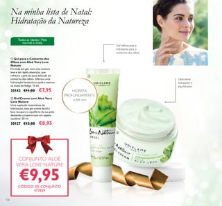 126
ባ Gel/Creme com Aloé Vera
Love Nature
Uma explosão instantânea de
hidratação, este gel creme fentil e
leve recupera o equilíbrio da sua pele,
deixando-a suave e com um aspeto
saudável. 50 ml.
30127 €13,00 €8,95
ቢ Gel para o Contorno dos
Olhos com Aloé Vera Love
Nature
Fórmula em gel, com uma textura
leve e de rápida absorção, que
refresca a pele da zona delicada do
contorno dos olhos. Oferece uma
hidratação fantástica e ajuda a atenuar
os sinais de fadiga. 15 ml.
30143 €11,00 €7,95
Todas as idades | Pele
normal e mista
Na minha lista de Natal:
Hidratação da Natureza
Gel refrescante e
hidratante para o
contorno dos olhos
Gel/creme
hidratante e
equilibrante
CONJUNTO ALOÉ
VERA LOVE NATURE
€9,95CÓDIGO DE CONJUNTO
477839
ቢ
ባ
HIDRATAHIDRATA
 