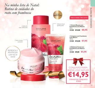 127
Todas as idades | Pele normal
ባ Limpeza com Framboesa
Love Nature
150 ml.
31303 €12,00 €7,95
ቤ Esfoliante Facial com
Framboesa Love Nature
50 ml.
31304 €9,00 €5,95
ቢ Creme Mousse com
Framboesa Love Nature
50 ml.
31302 €13,00 €8,95
Limpeza de
rosto refrescante
Esfoliante facial
aperfeiçoador
Creme mousse
suavizante
CONJUNTO FRAM-
BOESA LOVE NATURE
€14,95CÓDIGO DE CONJUNTO
477840
REFRESCA EREFRESCA E
Na minha lista de Natal:
Rotina de cuidados do
rosto com framboesa
CUIDADOSDOROSTO
ቢ
ባ
ቤ
ÚLTIMA
APRESENTAÇÃO
 