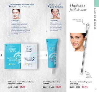 129
Aplique diretamente
na borbulha (ou zona
propensa à acne) logo
que sinta a borbulha a
formar-se. Use sempre
que necessário.
UTILIZAÇÃO:
CUIDADOSDOROSTO
ባ 1 Esfoliante Facial e 2 Máscaras Faciais
Puriﬁcantes Pure Skin
2 x 6 ml.
32652 €3,00 €1,95
ቤ Gel SOS para Borbulhas
Pure Skin
6 ml.
32651 €11,00 €6,95
1.Aplique o esfoliante no rosto
molhado, massaje gentilmente,
enxague e por ﬁm seque a pele
levemente com uma toalha. 2.
Aplique a máscara em todo o rosto,
evitando a zona dos olhos.Aguarde
5 minutos e enxague. Use 1-2 vezes
por semana.
UTILIZAÇÃO:
PARA
PONTOS
BRANCOS
Removedor de Pontos Negros com
Duas Pontas
Dimensões: 0,7 x 11,5 cm.
26825 €9,00 €5,95
2 3Esfoliante e Máscara Facial
P U R I F I C A N T E S
G E L S O S
para Borbulhas Higiénico e
fácil de usar
PARA PONTOS
NEGROS
ባ
ቤ
 