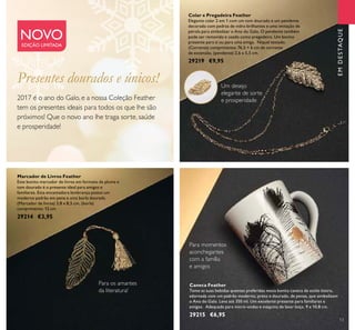 13
Caneca Feather
Tome as suas bebidas quentes preferidas nesta bonita caneca de estilo bistro,
adornada com um padrão moderno, preto e dourado, de penas, que simbolizam
o Ano do Galo. Leva até 350 ml. Um excelente presente para familiares e
amigos. Adequada para micro-ondas e máquina de lavar loiça. 9 x 10,8 cm.
29215 €6,95
Marcador de Livros Feather
Este bonito marcador de livros em formato de pluma e
tom dourado é o presente ideal para amigos e
familiares. Esta encantadora lembrança possui um
moderno padrão em pena e uma borla dourada.
(Marcador de livros) 3,8 x 8,5 cm, (borla)
comprimento: 12 cm.
29214 €3,95
Colar e Pregadeira Feather
Elegante colar 2 em 1 com um tom dourado e um pendente
decorado com pedras de vidro brilhantes e uma imitação de
pérola para simbolizar o Ano do Galo. O pendente também
pode ser removido e usado como pregadeira. Um bonito
presente para si ou para uma amiga. Níquel testado.
(Corrente) comprimento: 76,5 + 6 cm de corrente
de extensão, (pendente) 2,6 x 5,5 cm.
29219 €9,95
NOVOEDIÇÃO LIMITADA
2017 é o ano do Galo, e a nossa Coleção Feather
tem os presentes ideais para todos os que lhe são
próximos! Que o novo ano lhe traga sorte, saúde
e prosperidade!
Para os amantes
da literatura!
Para momentos
aconchegantes
com a família
e amigos
Um desejo
elegante de sorte
e prosperidade
EMDESTAQUE
Presentes dourados e únicos!
 