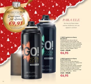 132
Na lista de Natal deles:
aromas dinâmicos com sex
appeal e carisma!
ባ GO! Fragrância em Spray
Cool & Charming
Ajude o homem da sua vida a libertar o
cavalheiro que tem dentro de si. Aplique esta
fragrância no corpo todo e veja a
transformação acontecer quando a sensação
refrescante dá lugar às notas intensamente
frescas e aromáticas de melão e à notas
marinhas, combinadas com o sensual musgo
de carvalho. É todo seu… 150 ml.
31641 €10,00
€6,95
ቢ GO! Fragrância em Spray
Hot & Sexy
Transforme o amor da sua vida num
irresistível Romeu. Fresca na pele, mas
quente o suﬁciente para acelerar a pulsação,
este spray corporal, com notas intensamente
amadeiradas de cypriol e notas quentes de
cravinho, madeira guaiac e fava-tonca, para
libertar o seu lado selvagem. 150 ml.
31642 €10,00
€6,95
Qualquer 1 por €6,95
Quaisquer 2*
por apenas
€9,95*
Deverá indicar os 2 códigos
que pretende adquirir
PARA ELE
ቢ
ባ
 