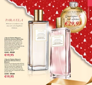 Mime-se a si própria e aos
seus com uma fragrância
Oriflame.
ባ Eau de Toilette Women's
Collection Delicate Cherry
Blossom
Desfrute de um vibrante jardim de ﬂores
suspensas. Viva a delicadeza das notas de
topo da amêndoa doce, seguidas das
reﬁnadas notas de coração de ﬂor de
cerejeira. E, por último, sinta a paz das
notas de base com a inesquecível madeira
de cedro. 50 ml.
32440 €29,00
€19,95
ቢ Eau de Toilette Women's
Collection Innocent White Lilac
Deixe-se perder num jardim em ﬂor.
Quando entra no jardim esperam-na
notas de folhas verdes, naturais, com
pequenas gotas de orvalho. Mais no
centro, o coração ﬂoral empoado do lilás
branco transporta-a para a base
aveludada do girassol e notas
amadeiradas. 50 ml.
32438 €29,00
€19,95
Qualquer 1 por €19,95
Quaisquer 2*
por apenas
€29,95*
Deverá indicar os 2 códigos
que pretende
adquirir
PROMOÇÕES
PARA ELA
ቢ
ባ
133
 