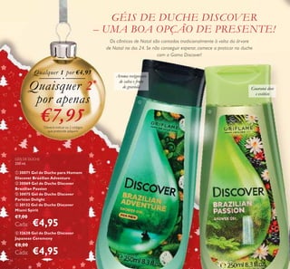 134
GÉIS DE DUCHE DISCOVER
– UMA BOA OPÇÃO DE PRESENTE!
Os cânticos de Natal são cantados tradicionalmente à volta da árvore
de Natal no dia 24. Se não conseguir esperar, comece a praticar no duche
com a Gama Discover!
GÉIS DE DUCHE
250 ml.
ቢ 30071 Gel de Duche para Homem
Discover Brazilian Adventure
ባ 30069 Gel de Duche Discover
Brazilian Passion
ቤ 30075 Gel de Duche Discover
Parisian Delight
ብ 30132 Gel de Duche Discover
Miami Spirit
€7,00
Cada: €4,95
ቦ 32638 Gel de Duche Discover
Japanese Ceremony
€8,00
Cada: €4,95
– UMA BOA OPÇÃO DE PRESENTE!
Os cânticos de Natal são cantados tradicionalmente à volta da árvore
de Natal no dia 24. Se não conseguir esperar, comece a praticar no duchede Natal no dia 24. Se não conseguir esperar, comece a praticar no duche
GÉIS DE DUCHE
30071 Gel de Duche para Homem
Discover Brazilian Adventure
30069 Gel de Duche Discover
Qualquer 1 por €4,95
Quaisquer 2*
por apenas
€7,95*
Deverá indicar os 2 códigos
que pretende adquirir
Guaraná doce
e exótico
Aroma revigorante
de salva e fruto
de graviola
ቢ
ባ
 