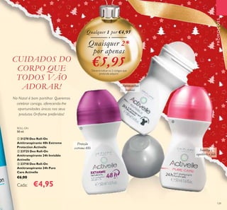 139
CUIDADOS DO
CORPO QUE
TODOS VÃO
ADORAR!
No Natal é bom partilhar. Queremos
celebrar consigo, oferecendo-lhe
oportunidades únicas nos seus
produtos Oriflame preferidos!
ROLL-ON
50 ml.
ቢ 31270 Deo Roll-On
Antitranspirante 48h Extreme
Protection Activelle
ባ 23725 Deo Roll-On
Antitranspirante 24h Invisible
Activelle
ቤ 23718 Deo Roll-On
Antitranspirante 24h Pure
Care Activelle
€6,00
Cada: €4,95
Proteção
extrema 48h
Antimanchas
brancas
Suaviza e
equilibra a pele
Quaisquer 2*
por apenas
€5,95*
Deverá indicar os 2 códigos que
pretende adquirir
Qualquer 1 por €4,95
PROMOÇÕES
ቢ
ባ
ቤ
 